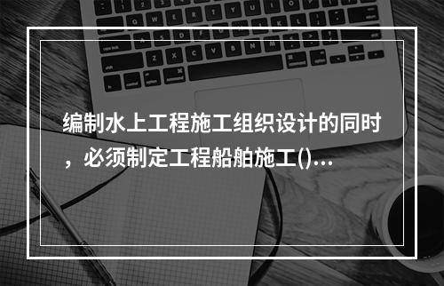 编制水上工程施工组织设计的同时，必须制定工程船舶施工()，并