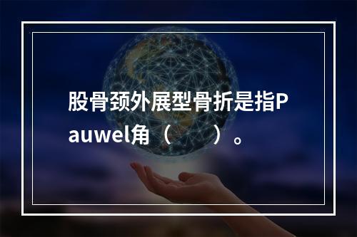 股骨颈外展型骨折是指Pauwel角（　　）。