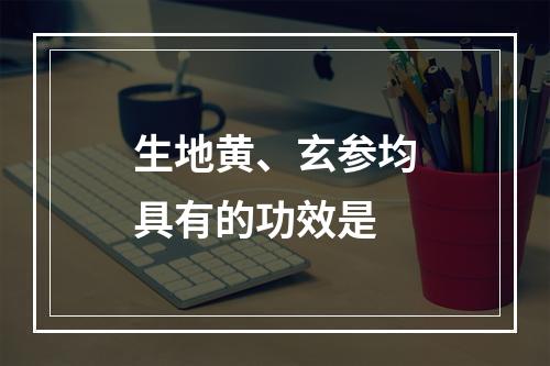 生地黄、玄参均具有的功效是