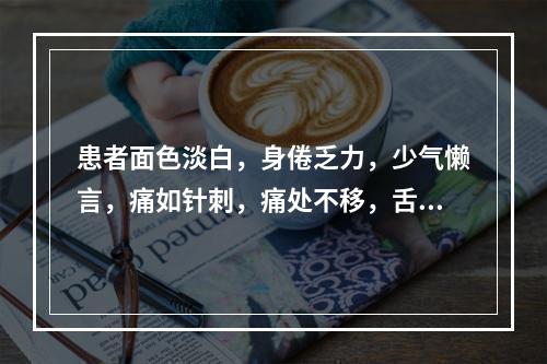 患者面色淡白，身倦乏力，少气懒言，痛如针刺，痛处不移，舌淡暗