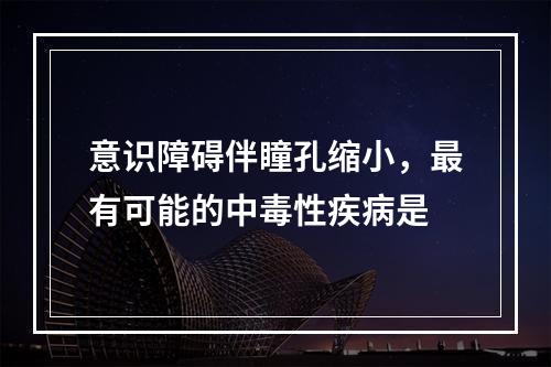 意识障碍伴瞳孔缩小，最有可能的中毒性疾病是