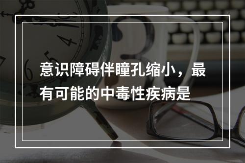 意识障碍伴瞳孔缩小，最有可能的中毒性疾病是