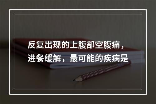 反复出现的上腹部空腹痛，进餐缓解，最可能的疾病是