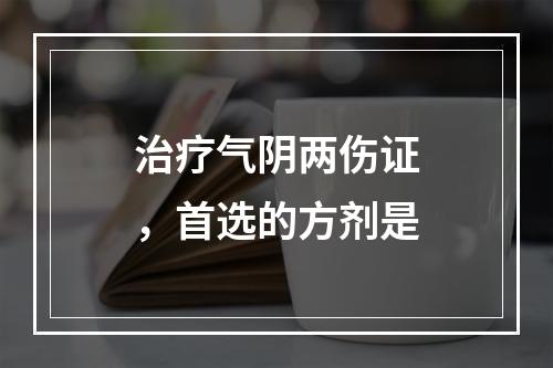 治疗气阴两伤证，首选的方剂是