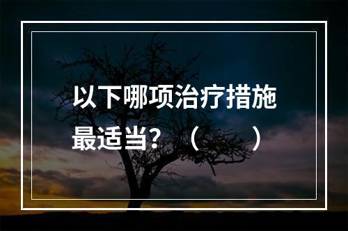 以下哪项治疗措施最适当？（　　）