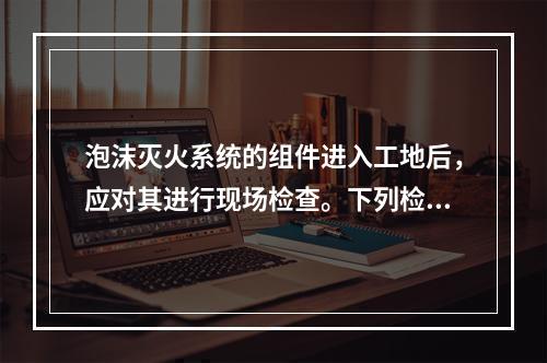 泡沫灭火系统的组件进入工地后，应对其进行现场检查。下列检查项