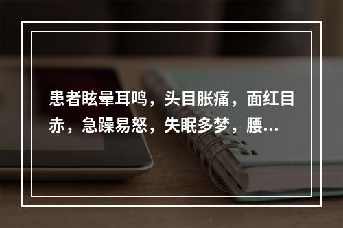 患者眩晕耳鸣，头目胀痛，面红目赤，急躁易怒，失眠多梦，腰膝酸