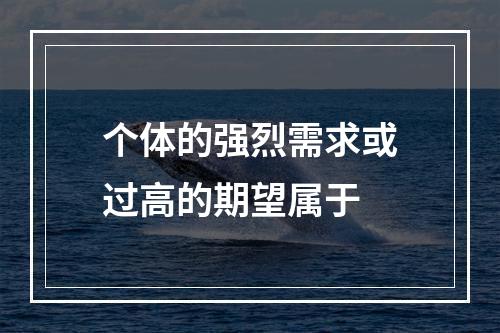 个体的强烈需求或过高的期望属于