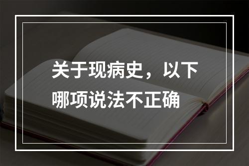 关于现病史，以下哪项说法不正确