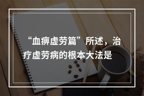 “血痹虚劳篇”所述，治疗虚劳病的根本大法是