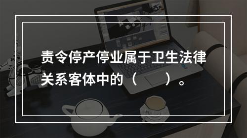 责令停产停业属于卫生法律关系客体中的（　　）。