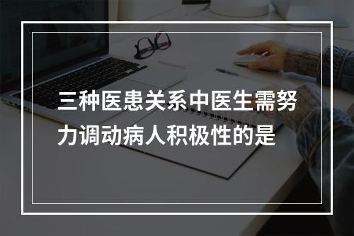 三种医患关系中医生需努力调动病人积极性的是