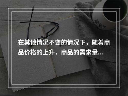 在其他情况不变的情况下，随着商品价格的上升，商品的需求量会有