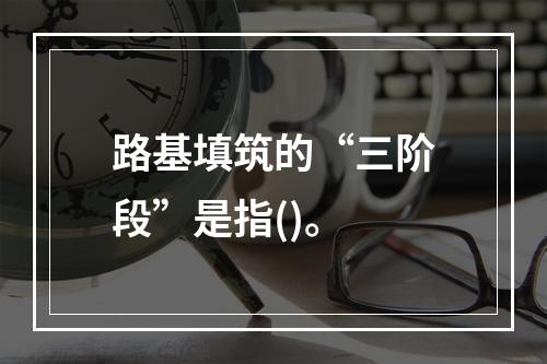 路基填筑的“三阶段”是指()。