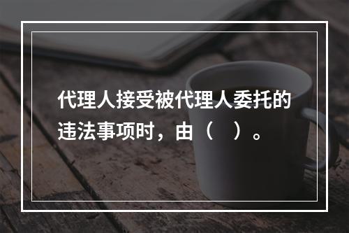 代理人接受被代理人委托的违法事项时，由（　）。