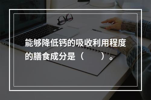 能够降低钙的吸收利用程度的膳食成分是（　　）。