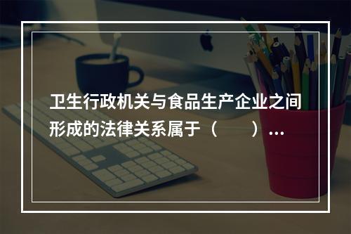 卫生行政机关与食品生产企业之间形成的法律关系属于（　　）。