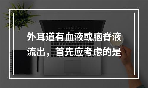 外耳道有血液或脑脊液流出，首先应考虑的是