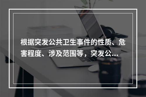 根据突发公共卫生事件的性质、危害程度、涉及范围等，突发公共卫