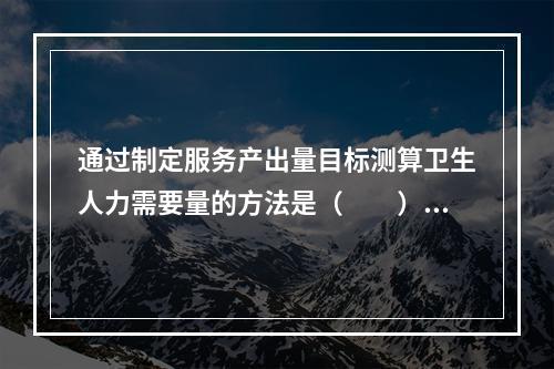 通过制定服务产出量目标测算卫生人力需要量的方法是（　　）。