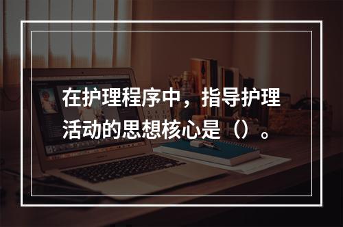 在护理程序中，指导护理活动的思想核心是（）。