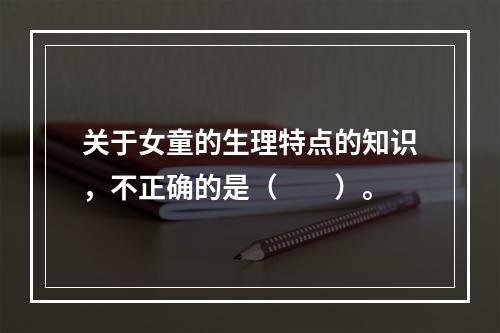 关于女童的生理特点的知识，不正确的是（　　）。