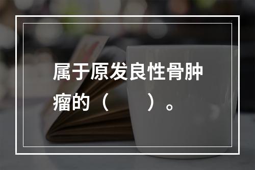 属于原发良性骨肿瘤的（　　）。