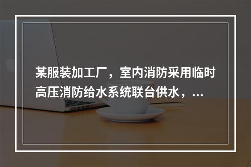 某服装加工厂，室内消防采用临时高压消防给水系统联台供水，稳压