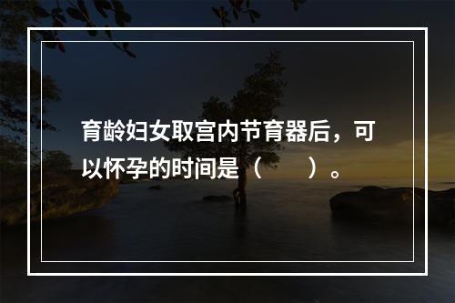 育龄妇女取宫内节育器后，可以怀孕的时间是（　　）。