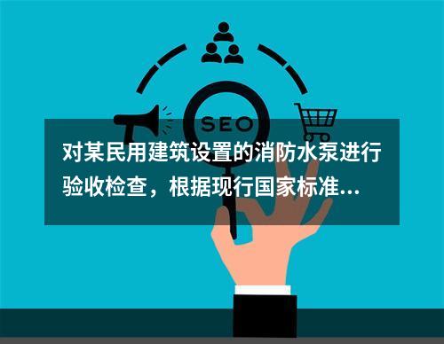 对某民用建筑设置的消防水泵进行验收检查，根据现行国家标准《消