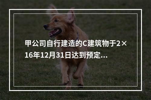 甲公司自行建造的C建筑物于2×16年12月31日达到预定可使