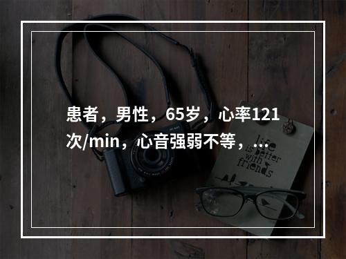 患者，男性，65岁，心率121次/min，心音强弱不等，心律