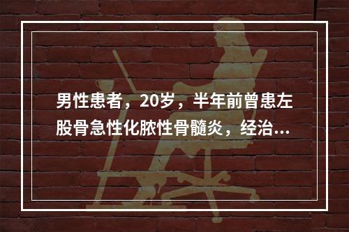 男性患者，20岁，半年前曾患左股骨急性化脓性骨髓炎，经治疗后