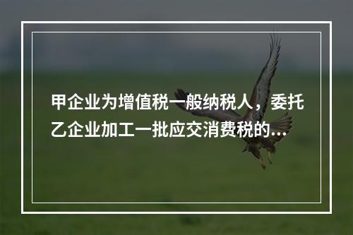 甲企业为增值税一般纳税人，委托乙企业加工一批应交消费税的W材