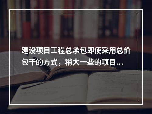 建设项目工程总承包即使采用总价包干的方式，稍大一些的项目也难