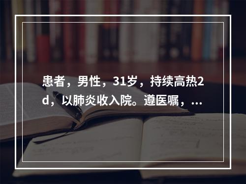 患者，男性，31岁，持续高热2d，以肺炎收入院。遵医嘱，护士