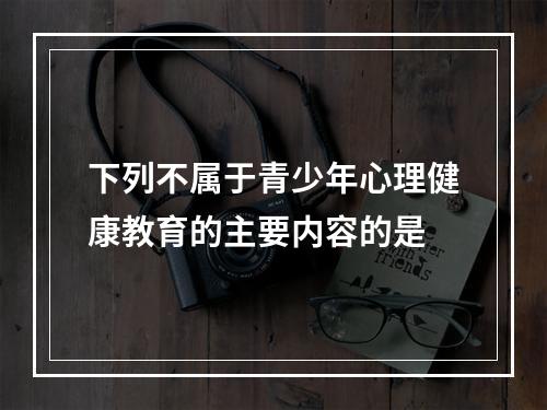 下列不属于青少年心理健康教育的主要内容的是