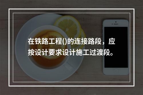 在铁路工程()的连接路段，应按设计要求设计施工过渡段。