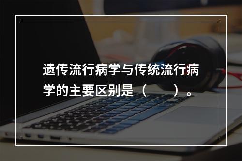 遗传流行病学与传统流行病学的主要区别是（　　）。