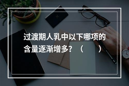 过渡期人乳中以下哪项的含量逐渐增多？（　　）