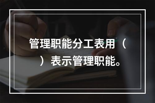 管理职能分工表用（　）表示管理职能。