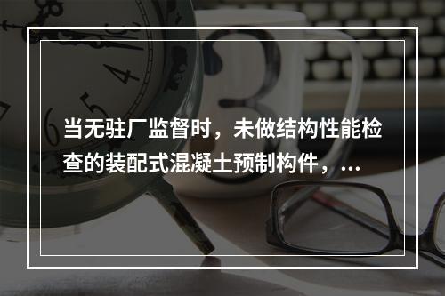 当无驻厂监督时，未做结构性能检查的装配式混凝土预制构件，进场