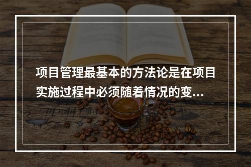 项目管理最基本的方法论是在项目实施过程中必须随着情况的变化进