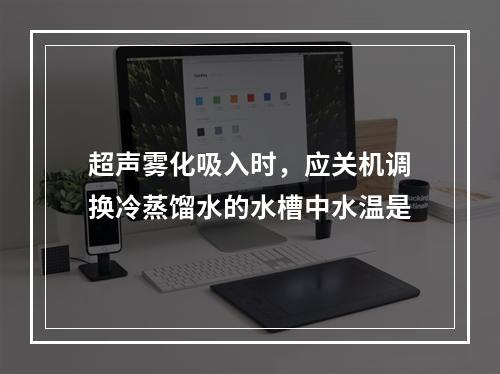 超声雾化吸入时，应关机调换冷蒸馏水的水槽中水温是