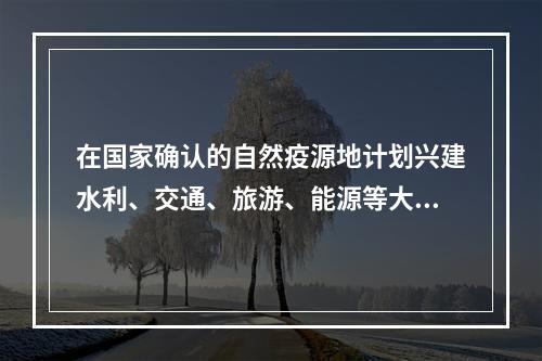 在国家确认的自然疫源地计划兴建水利、交通、旅游、能源等大型建