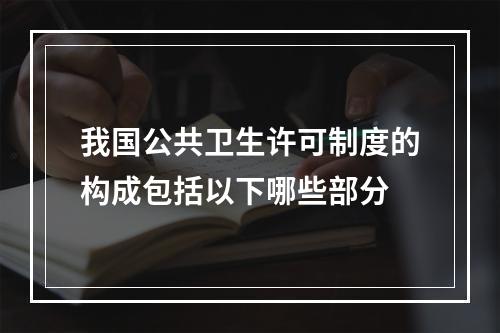 我国公共卫生许可制度的构成包括以下哪些部分