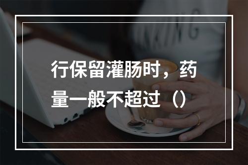 行保留灌肠时，药量一般不超过（）