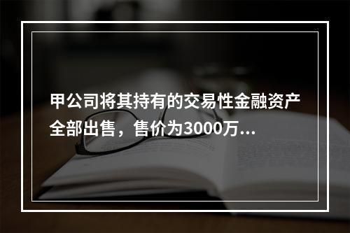 甲公司将其持有的交易性金融资产全部出售，售价为3000万元；