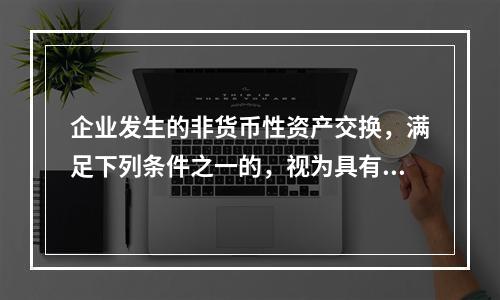 企业发生的非货币性资产交换，满足下列条件之一的，视为具有商业