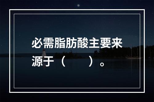 必需脂肪酸主要来源于（　　）。